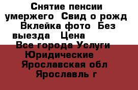 Снятие пенсии умержего. Свид.о рожд. Вклейка фото. Без выезда › Цена ­ 3 000 - Все города Услуги » Юридические   . Ярославская обл.,Ярославль г.